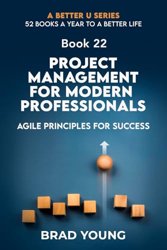 Project Management For Modern Professionals: Agile Principals For Success (A Better U:52 BOOKS A YEAR TO A BETTER LIFE, Band 22)