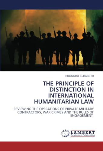 THE PRINCIPLE OF DISTINCTION IN INTERNATIONAL HUMANITARIAN LAW: REVIEWING THE OPERATIONS OF PRIVATE MILITARY CONTRACTORS, WAR CRIMES AND THE RULES OF ENGAGEMENT