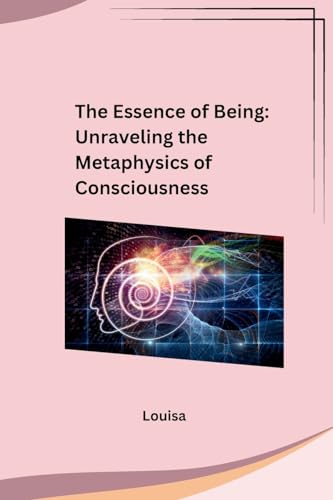 The Essence of Being: Unraveling the Metaphysics of Consciousness: Unraveling the Metaphysics of Consciousness